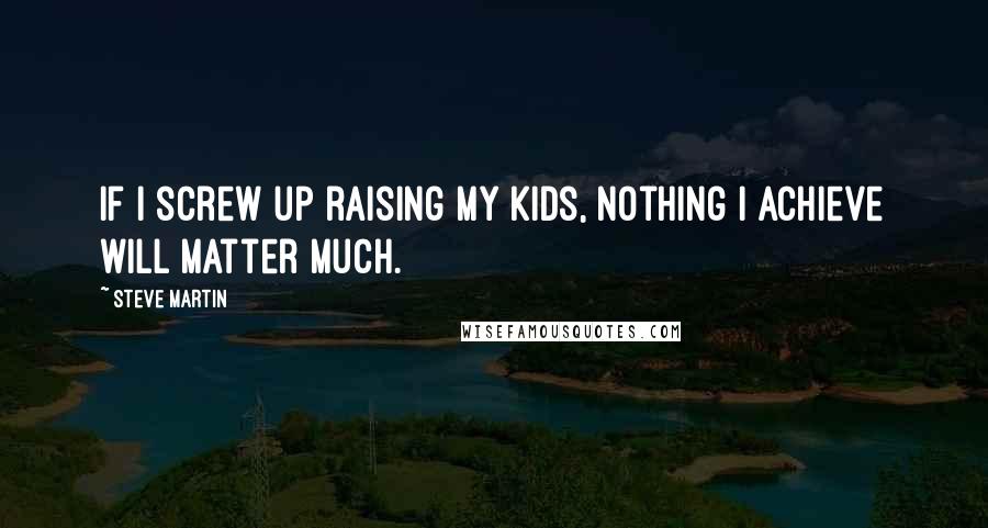 Steve Martin Quotes: If I screw up raising my kids, nothing I achieve will matter much.