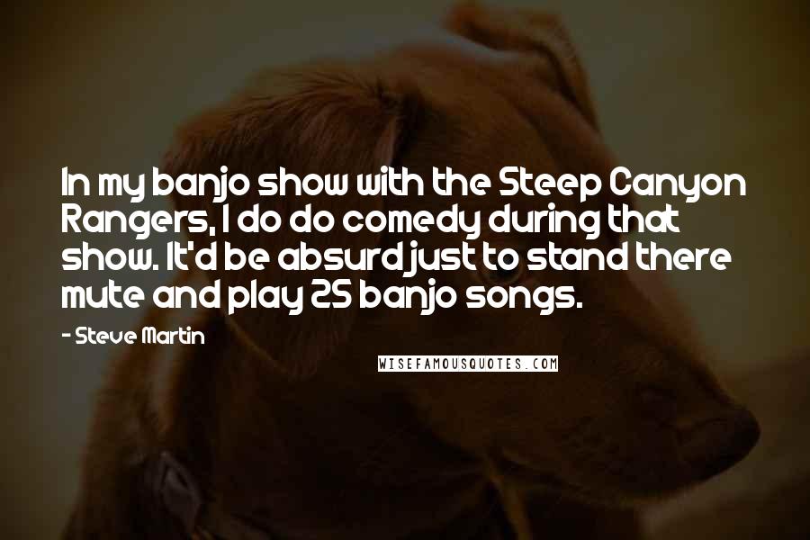 Steve Martin Quotes: In my banjo show with the Steep Canyon Rangers, I do do comedy during that show. It'd be absurd just to stand there mute and play 25 banjo songs.