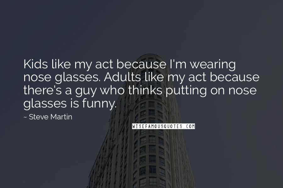 Steve Martin Quotes: Kids like my act because I'm wearing nose glasses. Adults like my act because there's a guy who thinks putting on nose glasses is funny.