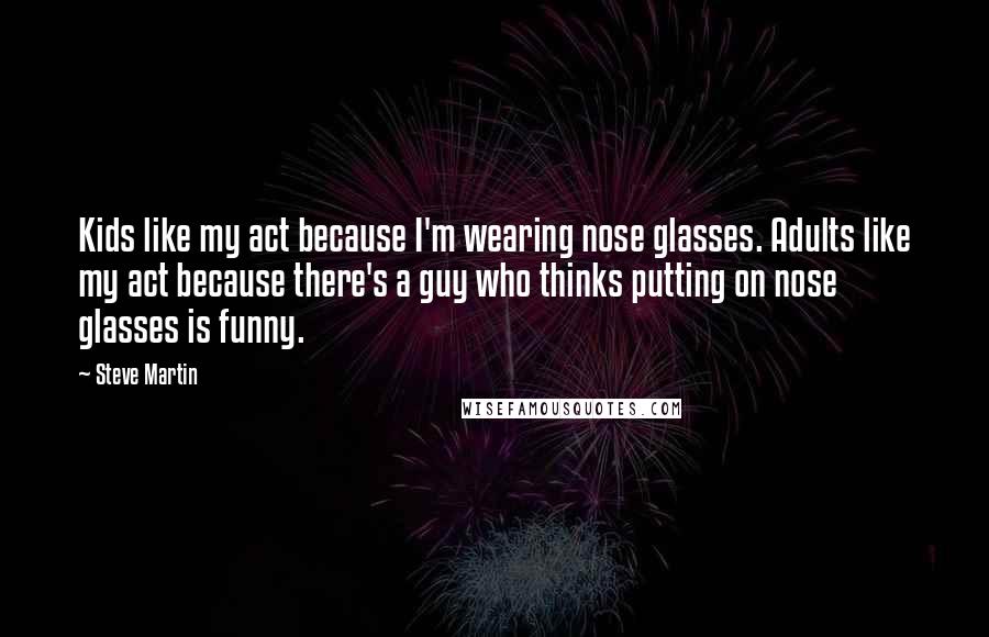 Steve Martin Quotes: Kids like my act because I'm wearing nose glasses. Adults like my act because there's a guy who thinks putting on nose glasses is funny.