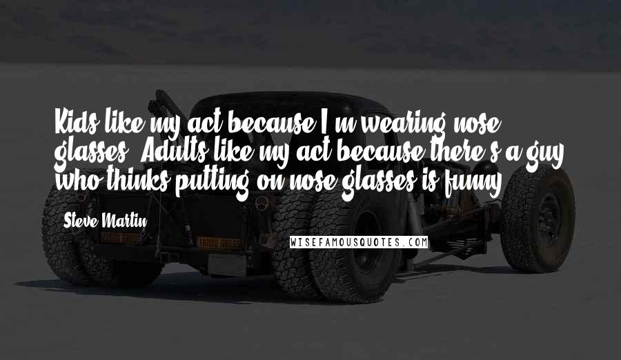 Steve Martin Quotes: Kids like my act because I'm wearing nose glasses. Adults like my act because there's a guy who thinks putting on nose glasses is funny.