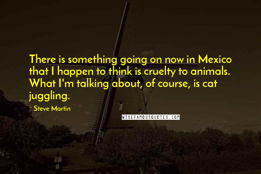 Steve Martin Quotes: There is something going on now in Mexico that I happen to think is cruelty to animals. What I'm talking about, of course, is cat juggling.