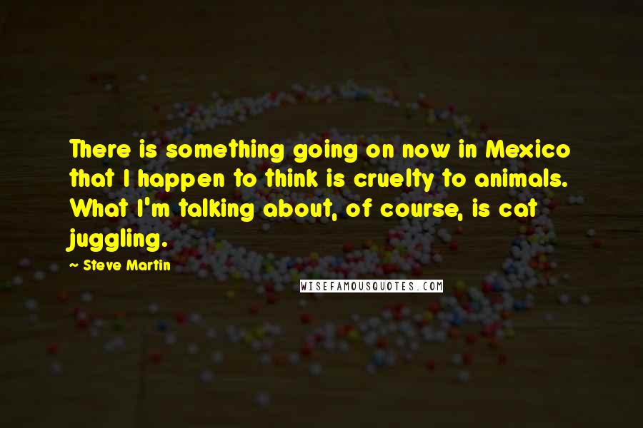 Steve Martin Quotes: There is something going on now in Mexico that I happen to think is cruelty to animals. What I'm talking about, of course, is cat juggling.