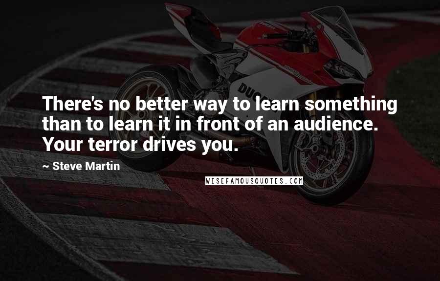 Steve Martin Quotes: There's no better way to learn something than to learn it in front of an audience. Your terror drives you.