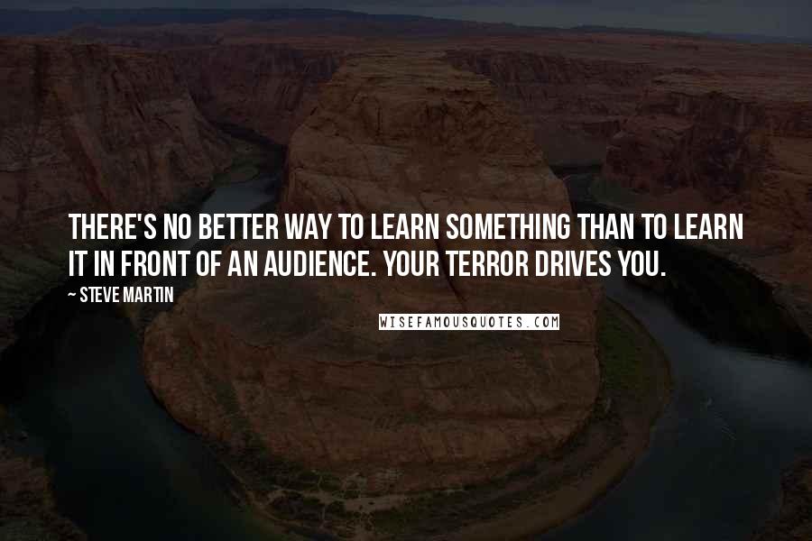 Steve Martin Quotes: There's no better way to learn something than to learn it in front of an audience. Your terror drives you.