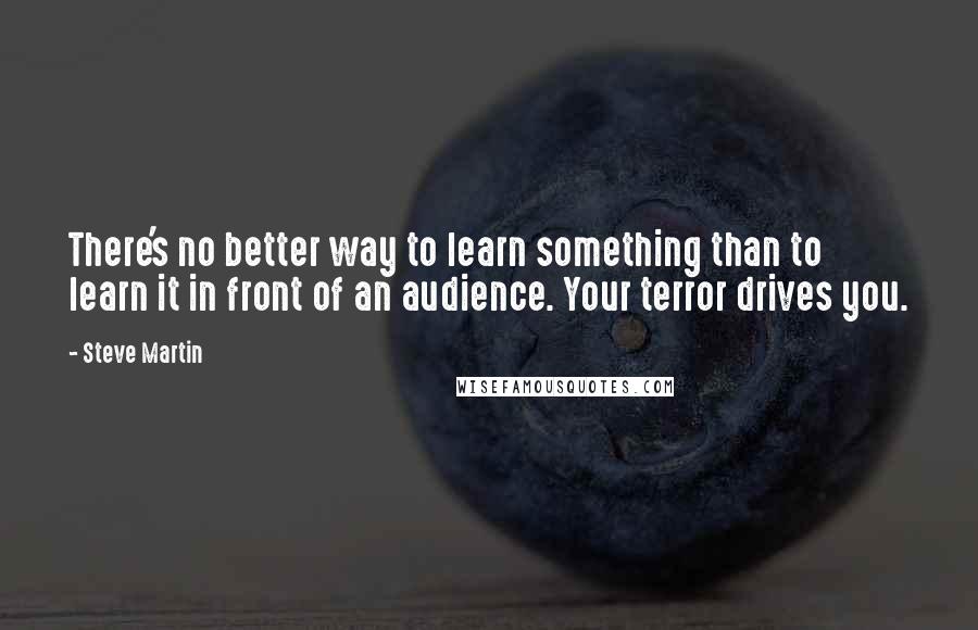 Steve Martin Quotes: There's no better way to learn something than to learn it in front of an audience. Your terror drives you.