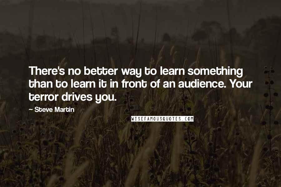 Steve Martin Quotes: There's no better way to learn something than to learn it in front of an audience. Your terror drives you.