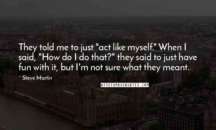 Steve Martin Quotes: They told me to just "act like myself." When I said, "How do I do that?" they said to just have fun with it, but I'm not sure what they meant.