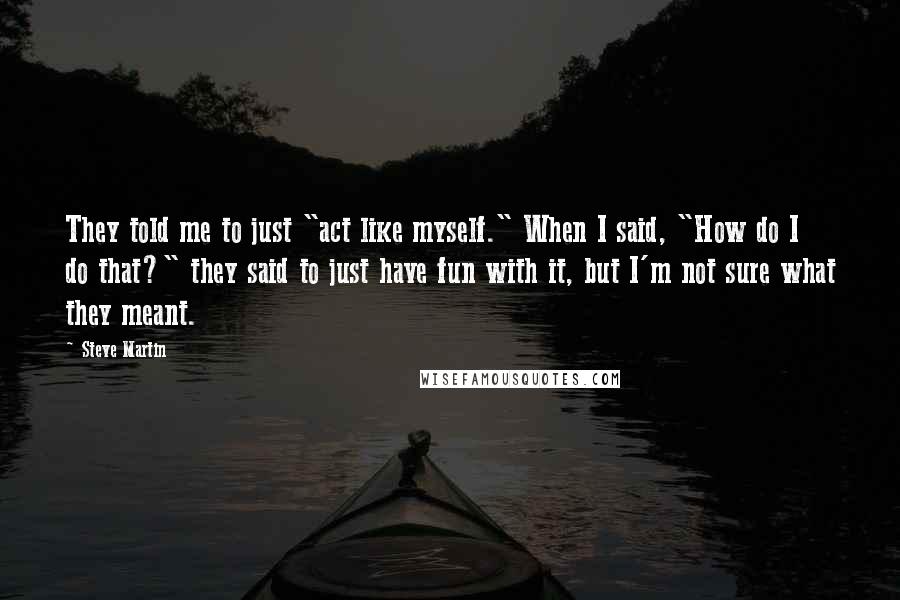 Steve Martin Quotes: They told me to just "act like myself." When I said, "How do I do that?" they said to just have fun with it, but I'm not sure what they meant.