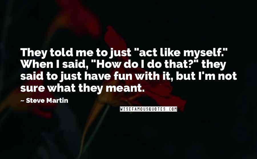 Steve Martin Quotes: They told me to just "act like myself." When I said, "How do I do that?" they said to just have fun with it, but I'm not sure what they meant.