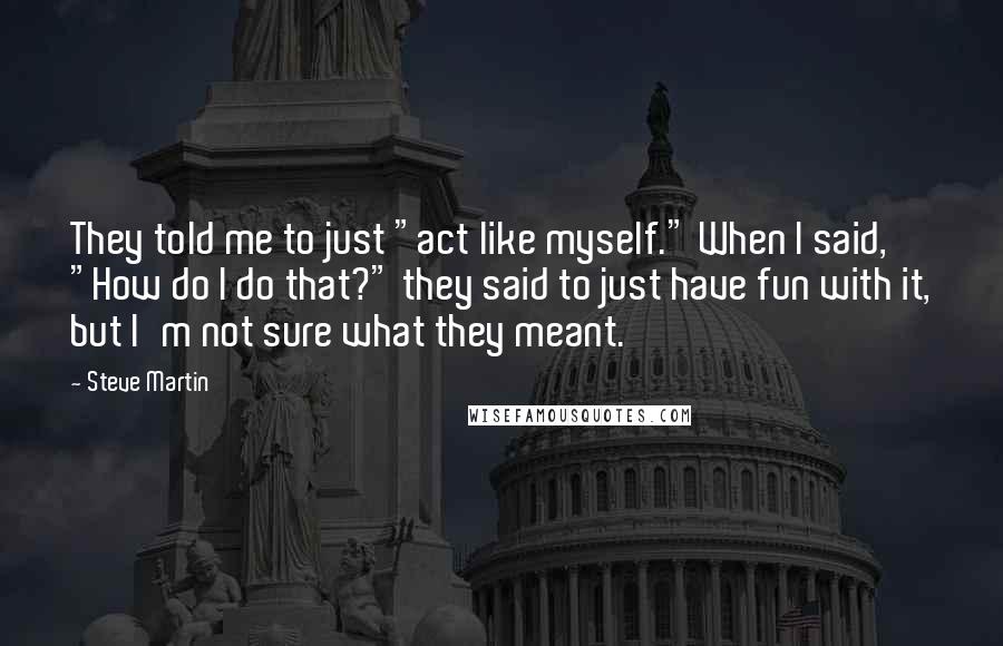 Steve Martin Quotes: They told me to just "act like myself." When I said, "How do I do that?" they said to just have fun with it, but I'm not sure what they meant.