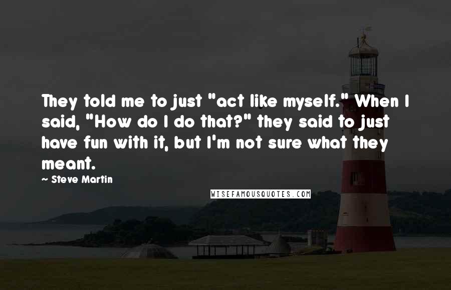 Steve Martin Quotes: They told me to just "act like myself." When I said, "How do I do that?" they said to just have fun with it, but I'm not sure what they meant.