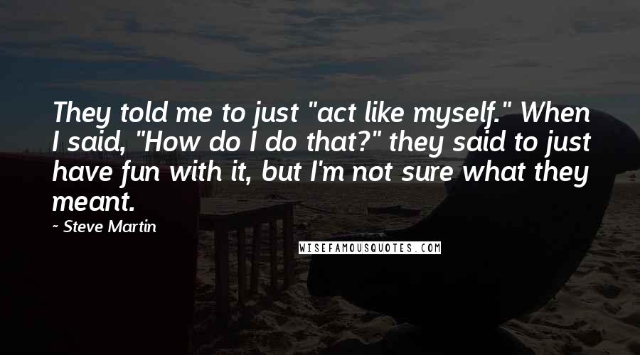 Steve Martin Quotes: They told me to just "act like myself." When I said, "How do I do that?" they said to just have fun with it, but I'm not sure what they meant.