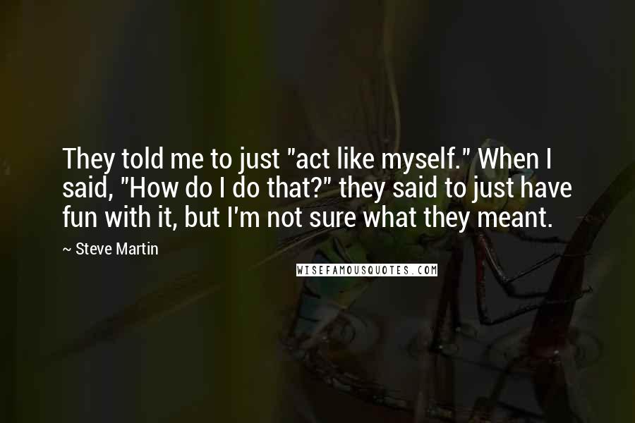 Steve Martin Quotes: They told me to just "act like myself." When I said, "How do I do that?" they said to just have fun with it, but I'm not sure what they meant.