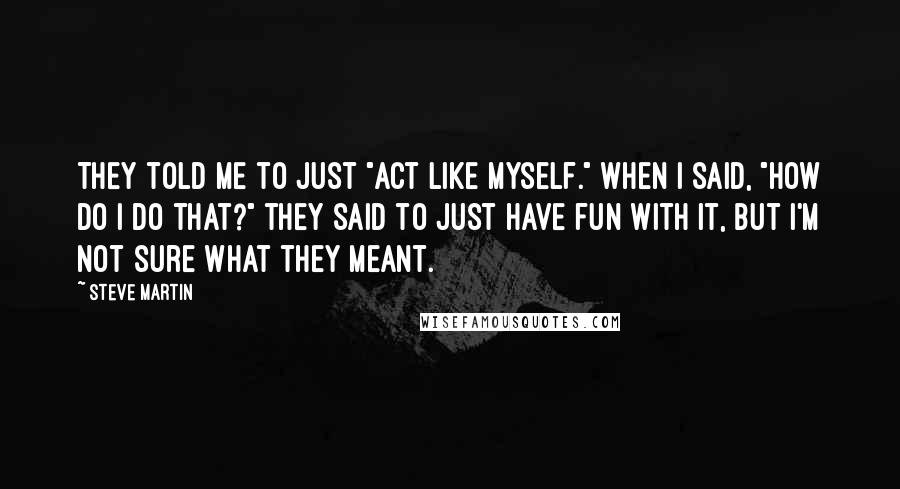 Steve Martin Quotes: They told me to just "act like myself." When I said, "How do I do that?" they said to just have fun with it, but I'm not sure what they meant.