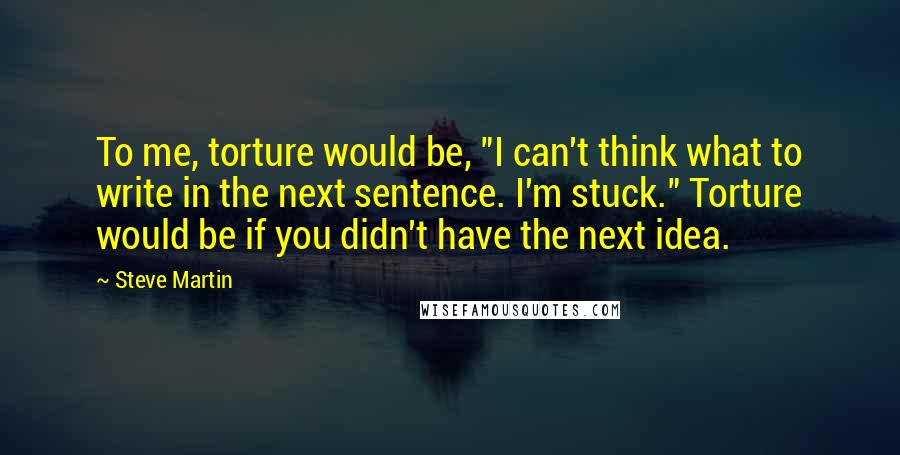 Steve Martin Quotes: To me, torture would be, "I can't think what to write in the next sentence. I'm stuck." Torture would be if you didn't have the next idea.