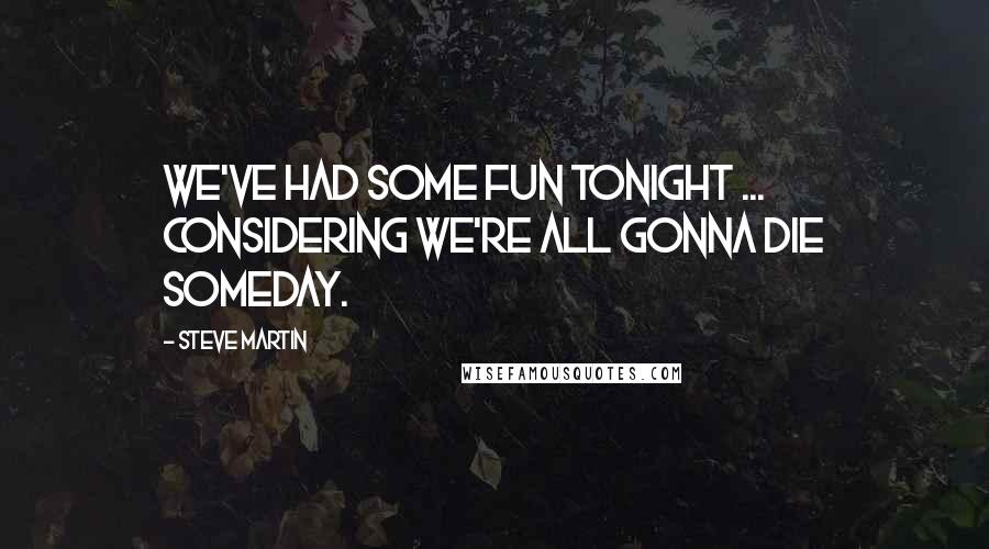 Steve Martin Quotes: We've had some fun tonight ... considering we're all gonna die someday.