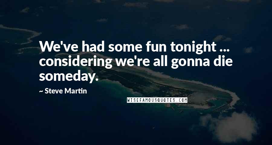 Steve Martin Quotes: We've had some fun tonight ... considering we're all gonna die someday.