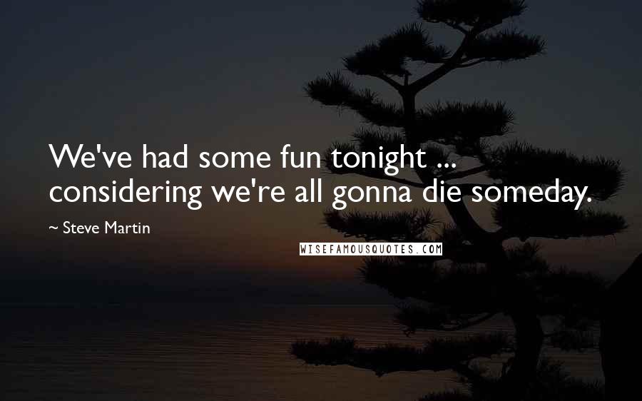 Steve Martin Quotes: We've had some fun tonight ... considering we're all gonna die someday.