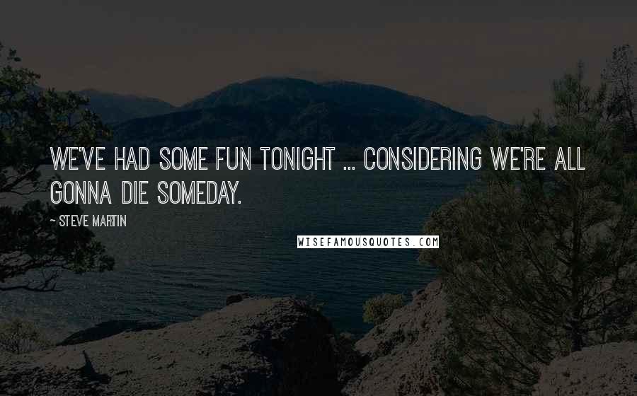 Steve Martin Quotes: We've had some fun tonight ... considering we're all gonna die someday.