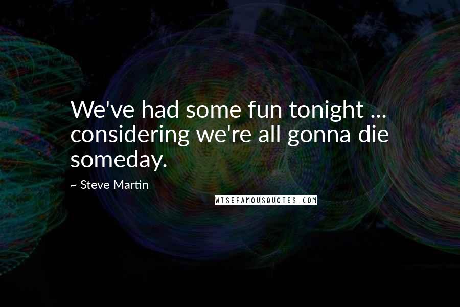 Steve Martin Quotes: We've had some fun tonight ... considering we're all gonna die someday.