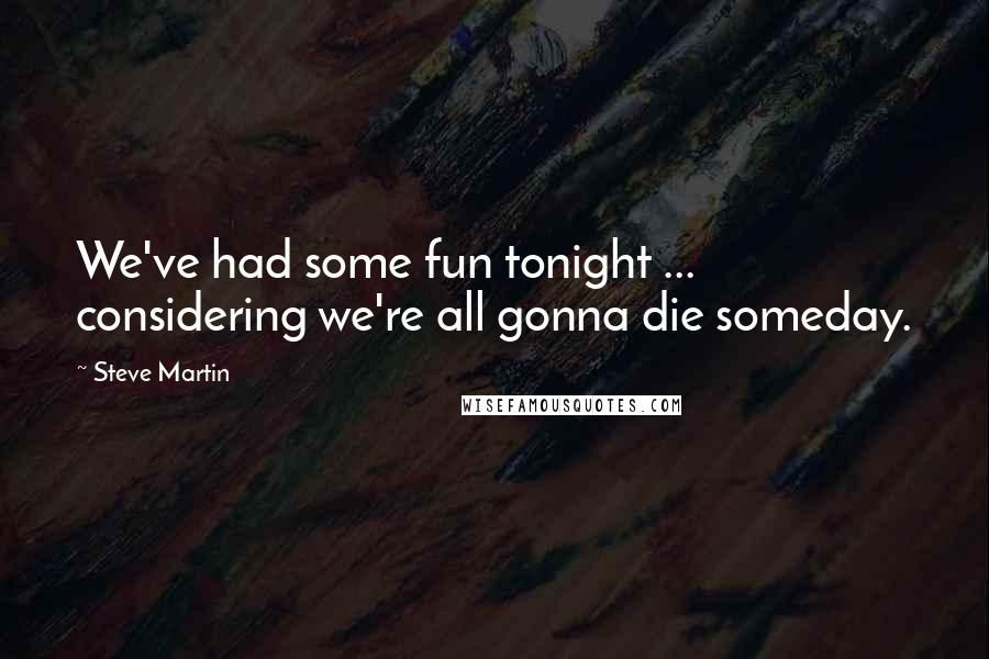 Steve Martin Quotes: We've had some fun tonight ... considering we're all gonna die someday.