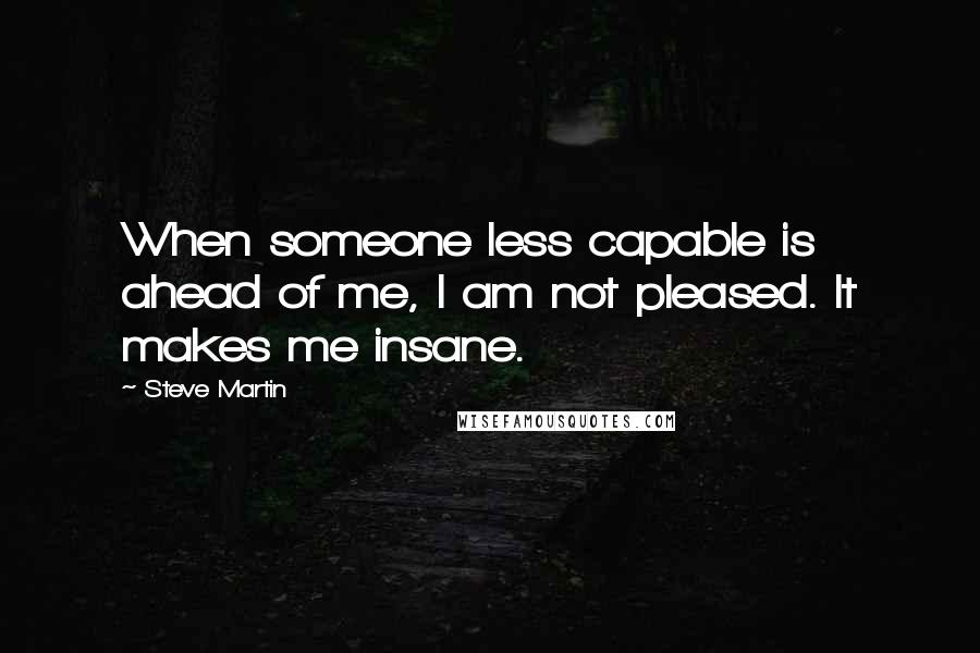 Steve Martin Quotes: When someone less capable is ahead of me, I am not pleased. It makes me insane.