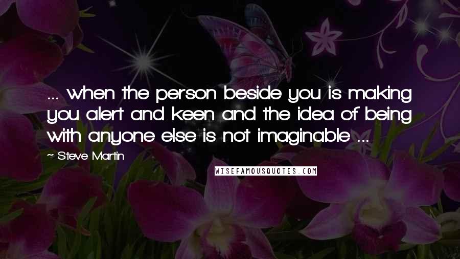 Steve Martin Quotes: ... when the person beside you is making you alert and keen and the idea of being with anyone else is not imaginable ...