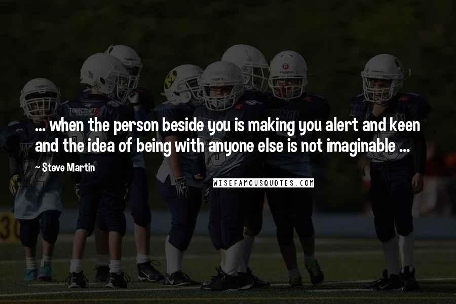 Steve Martin Quotes: ... when the person beside you is making you alert and keen and the idea of being with anyone else is not imaginable ...