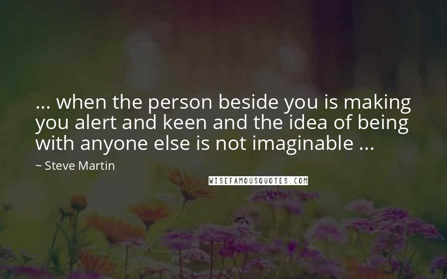 Steve Martin Quotes: ... when the person beside you is making you alert and keen and the idea of being with anyone else is not imaginable ...
