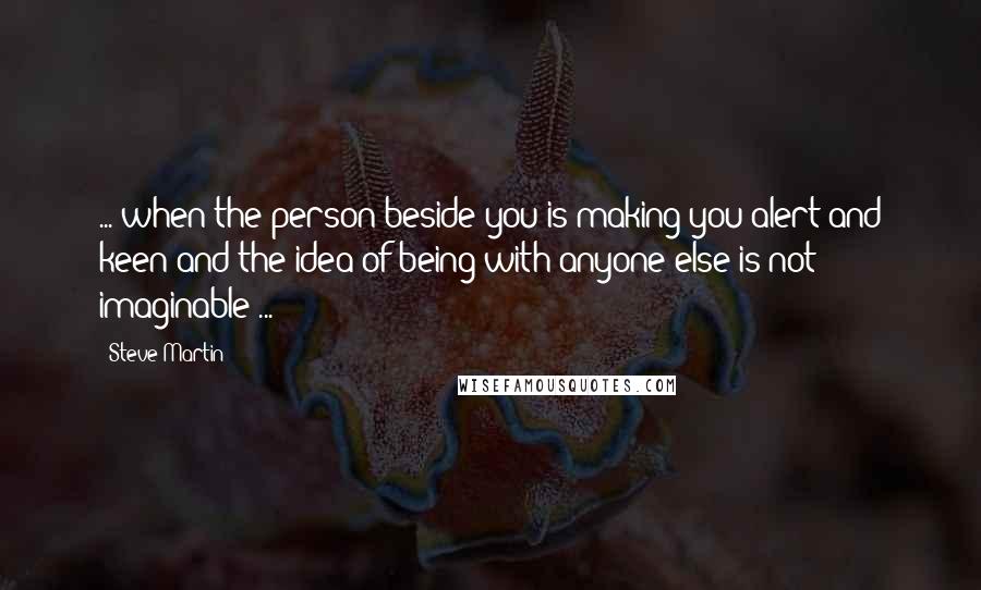 Steve Martin Quotes: ... when the person beside you is making you alert and keen and the idea of being with anyone else is not imaginable ...