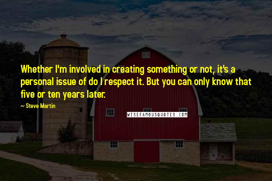 Steve Martin Quotes: Whether I'm involved in creating something or not, it's a personal issue of do I respect it. But you can only know that five or ten years later.