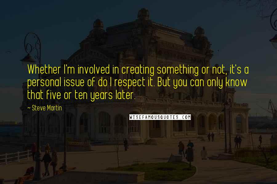 Steve Martin Quotes: Whether I'm involved in creating something or not, it's a personal issue of do I respect it. But you can only know that five or ten years later.