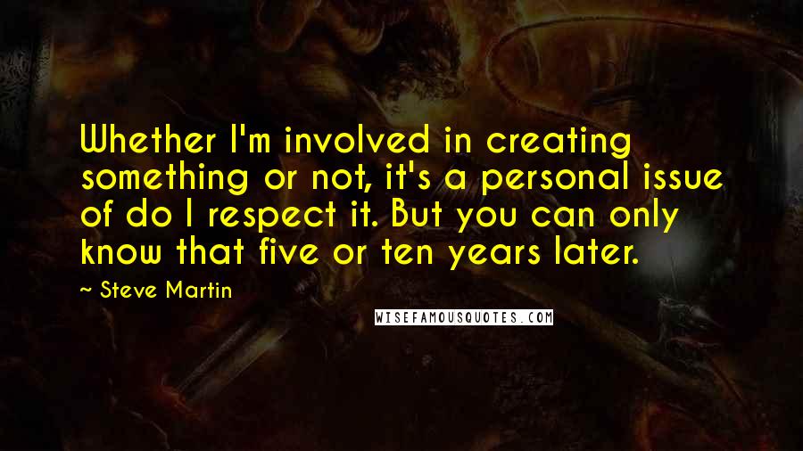 Steve Martin Quotes: Whether I'm involved in creating something or not, it's a personal issue of do I respect it. But you can only know that five or ten years later.