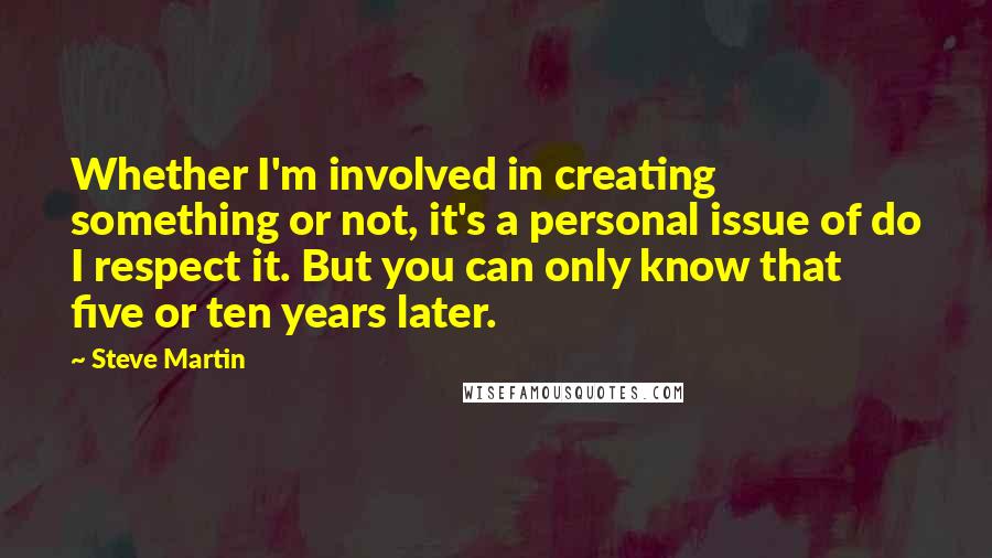 Steve Martin Quotes: Whether I'm involved in creating something or not, it's a personal issue of do I respect it. But you can only know that five or ten years later.