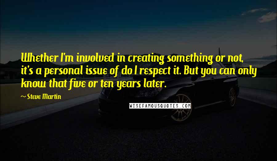 Steve Martin Quotes: Whether I'm involved in creating something or not, it's a personal issue of do I respect it. But you can only know that five or ten years later.