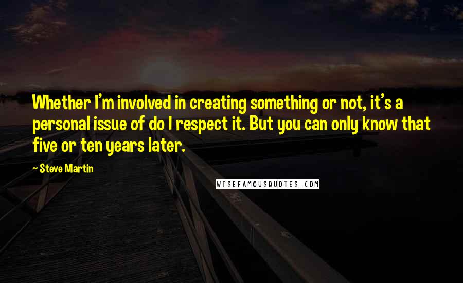 Steve Martin Quotes: Whether I'm involved in creating something or not, it's a personal issue of do I respect it. But you can only know that five or ten years later.