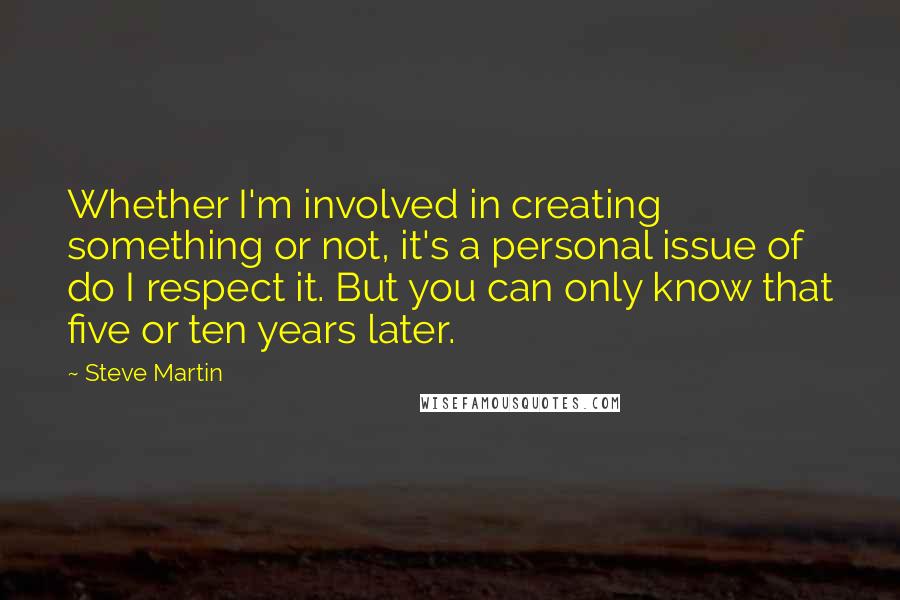 Steve Martin Quotes: Whether I'm involved in creating something or not, it's a personal issue of do I respect it. But you can only know that five or ten years later.
