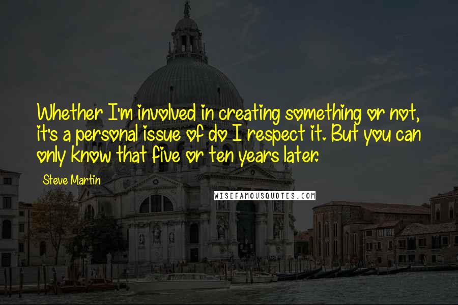 Steve Martin Quotes: Whether I'm involved in creating something or not, it's a personal issue of do I respect it. But you can only know that five or ten years later.