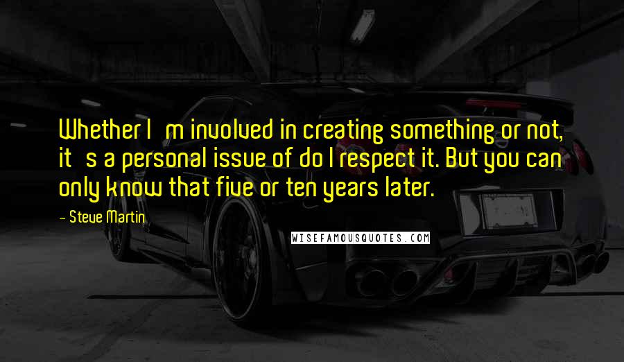Steve Martin Quotes: Whether I'm involved in creating something or not, it's a personal issue of do I respect it. But you can only know that five or ten years later.