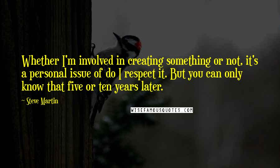 Steve Martin Quotes: Whether I'm involved in creating something or not, it's a personal issue of do I respect it. But you can only know that five or ten years later.