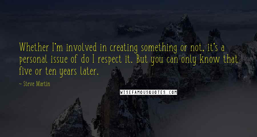 Steve Martin Quotes: Whether I'm involved in creating something or not, it's a personal issue of do I respect it. But you can only know that five or ten years later.