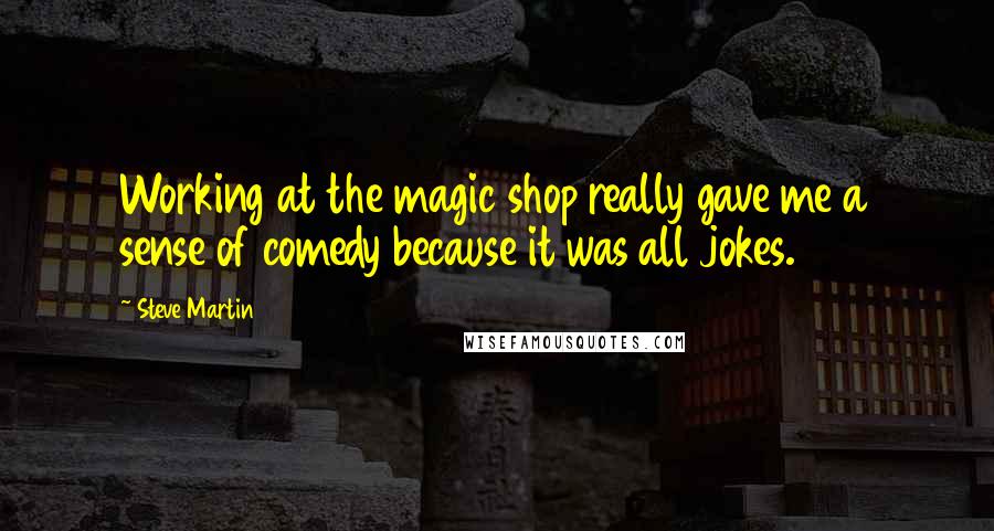 Steve Martin Quotes: Working at the magic shop really gave me a sense of comedy because it was all jokes.