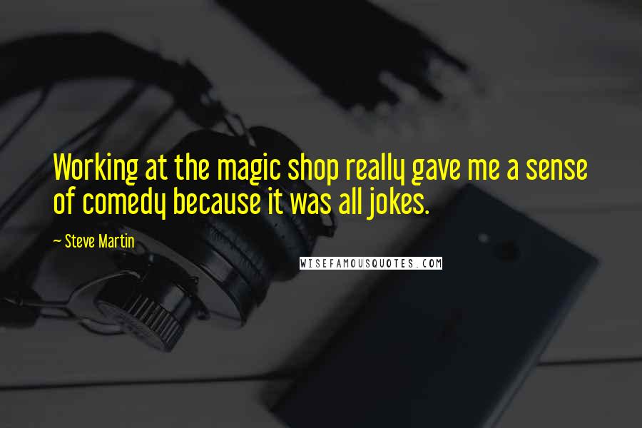 Steve Martin Quotes: Working at the magic shop really gave me a sense of comedy because it was all jokes.