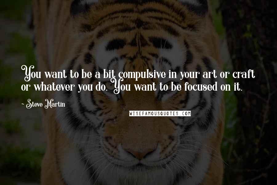 Steve Martin Quotes: You want to be a bit compulsive in your art or craft or whatever you do. You want to be focused on it.