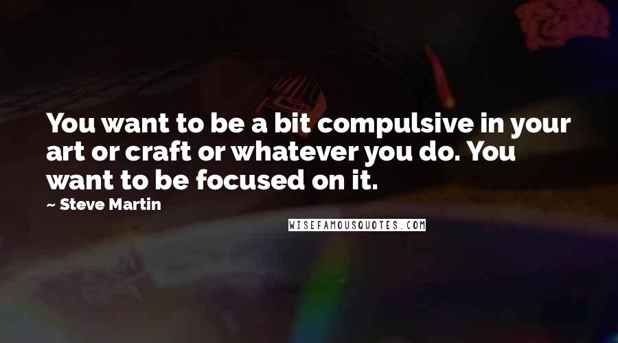 Steve Martin Quotes: You want to be a bit compulsive in your art or craft or whatever you do. You want to be focused on it.