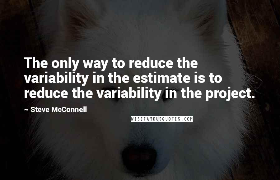 Steve McConnell Quotes: The only way to reduce the variability in the estimate is to reduce the variability in the project.