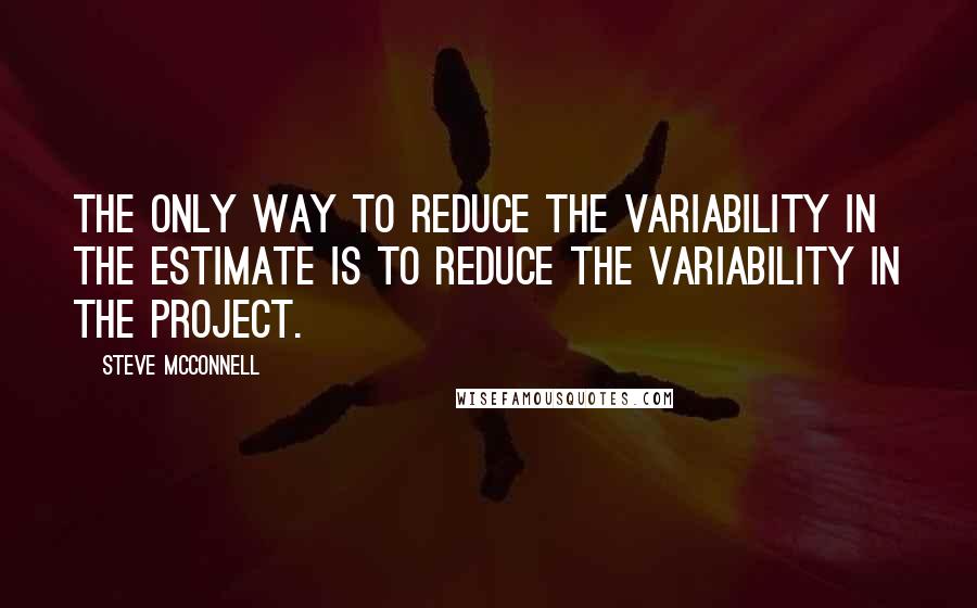 Steve McConnell Quotes: The only way to reduce the variability in the estimate is to reduce the variability in the project.