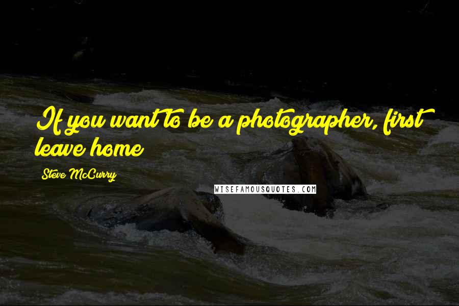 Steve McCurry Quotes: If you want to be a photographer, first leave home