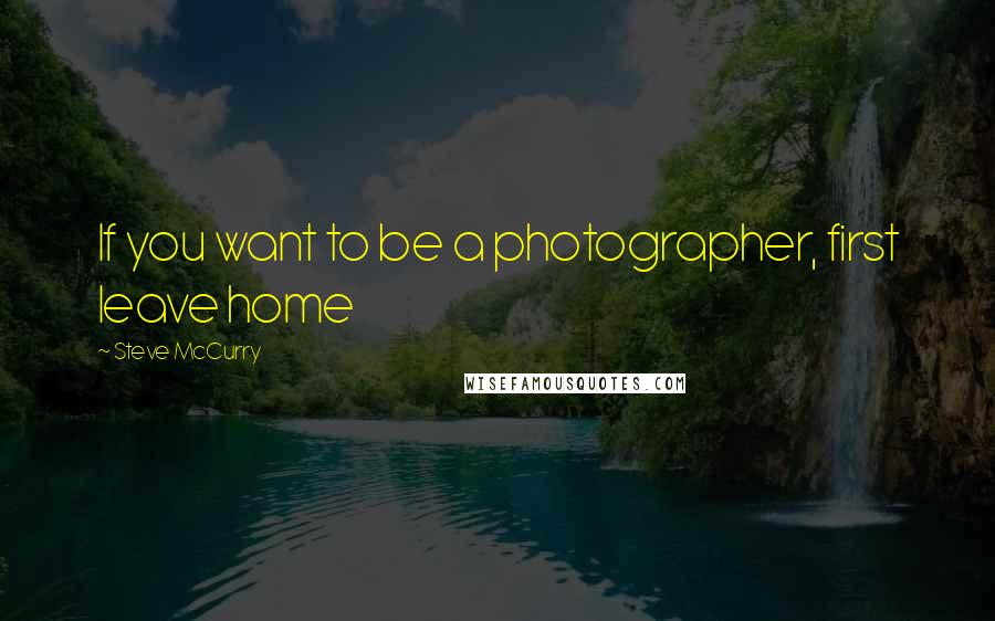 Steve McCurry Quotes: If you want to be a photographer, first leave home